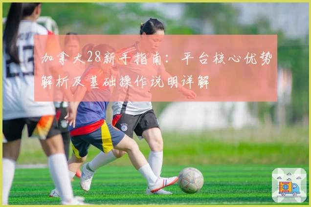 加拿大28新手指南：平台核心优势解析及基础操作说明详解